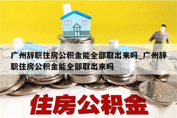 广州辞职住房公积金能全部取出来吗_广州辞职住房公积金能全部取出来吗